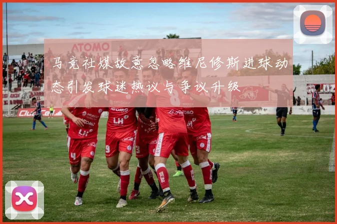 马竞社媒故意忽略维尼修斯进球动态引发球迷热议与争议升级