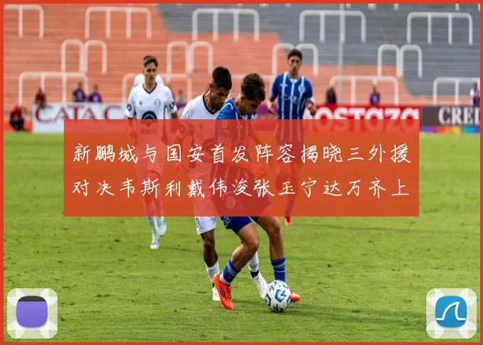 新鹏城与国安首发阵容揭晓三外援对决韦斯利戴伟浚张玉宁达万齐上阵
