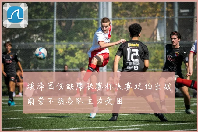 埃泽因伤缺席联赛杯决赛廷伯出战前景不明各队主力受困