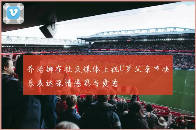 乔治娜在社交媒体上祝C罗父亲节快乐表达深情感恩与爱意