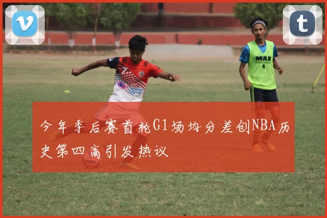 今年季后赛首轮G1场均分差创NBA历史第四高引发热议