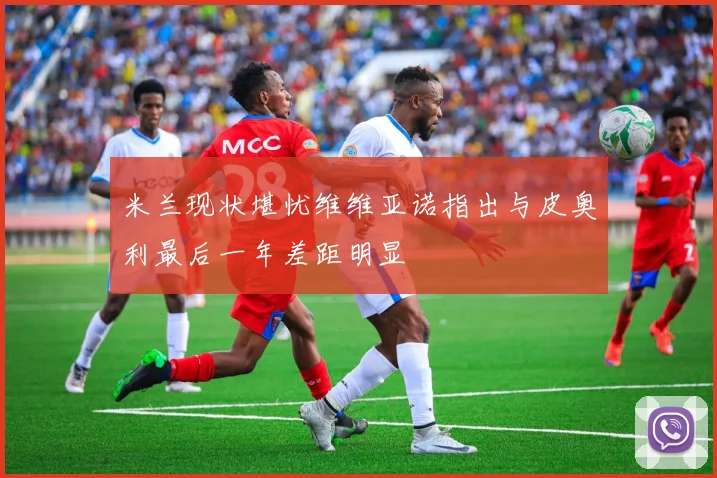 米兰现状堪忧维维亚诺指出与皮奥利最后一年差距明显