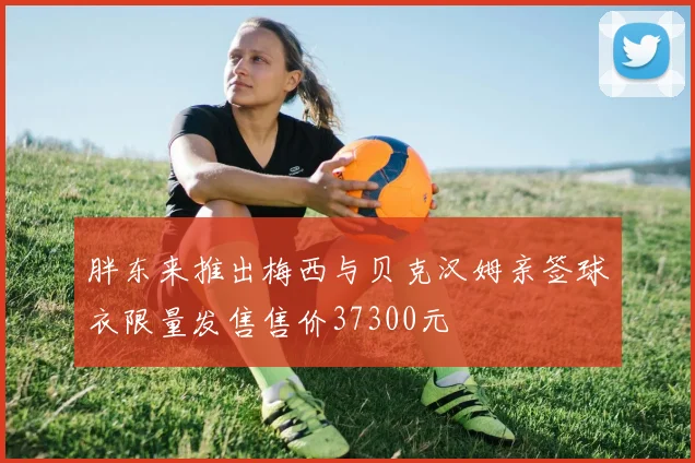 胖东来推出梅西与贝克汉姆亲签球衣限量发售售价37300元