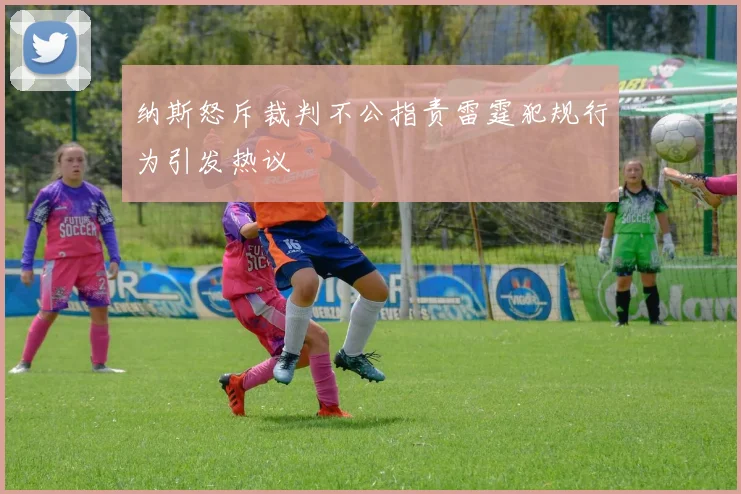 纳斯怒斥裁判不公指责雷霆犯规行为引发热议