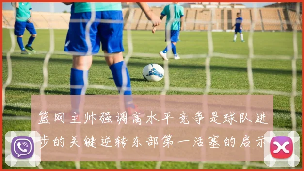 篮网主帅强调高水平竞争是球队进步的关键逆转东部第一活塞的启示