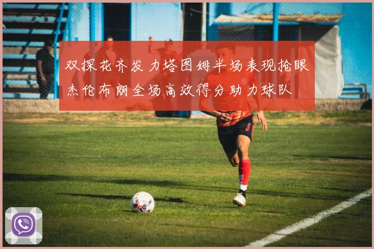 双探花齐发力塔图姆半场表现抢眼杰伦布朗全场高效得分助力球队