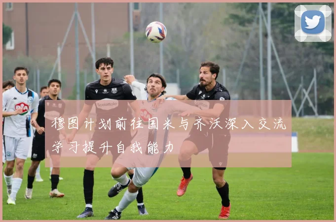 穆图计划前往国米与齐沃深入交流学习提升自我能力