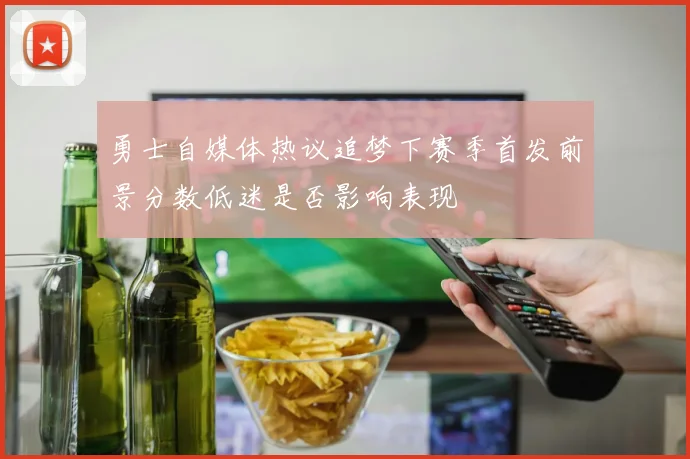 勇士自媒体热议追梦下赛季首发前景分数低迷是否影响表现