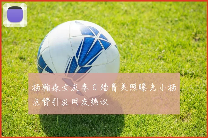 杨瀚森女友春日踏青美照曝光小杨点赞引发网友热议