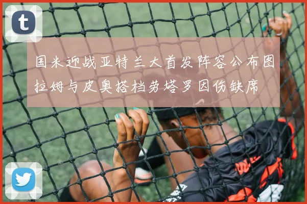 国米迎战亚特兰大首发阵容公布图拉姆与皮奥搭档劳塔罗因伤缺席