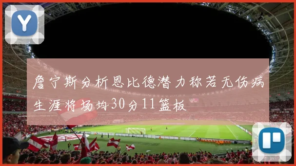 詹宁斯分析恩比德潜力称若无伤病生涯将场均30分11篮板