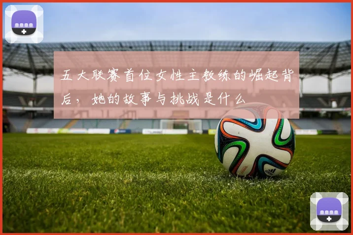 五大联赛首位女性主教练的崛起背后，她的故事与挑战是什么