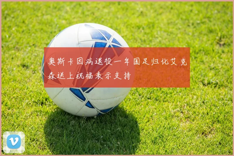 奥斯卡因病退役一年国足归化艾克森送上祝福表示支持