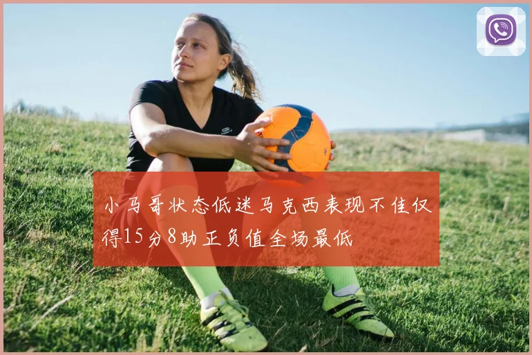 小马哥状态低迷马克西表现不佳仅得15分8助正负值全场最低