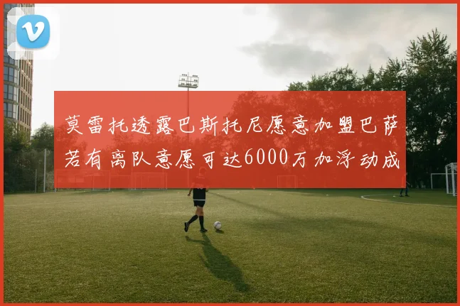 莫雷托透露巴斯托尼愿意加盟巴萨若有离队意愿可达6000万加浮动成交