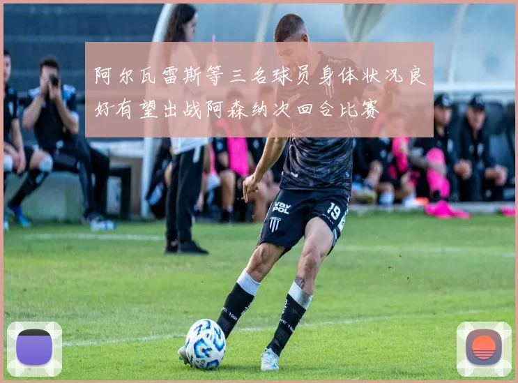 阿尔瓦雷斯等三名球员身体状况良好有望出战阿森纳次回合比赛