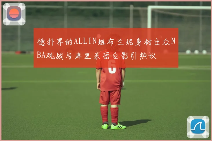 德扑界的ALLIN姐布兰妮身材出众NBA观战与库里亲密合影引热议