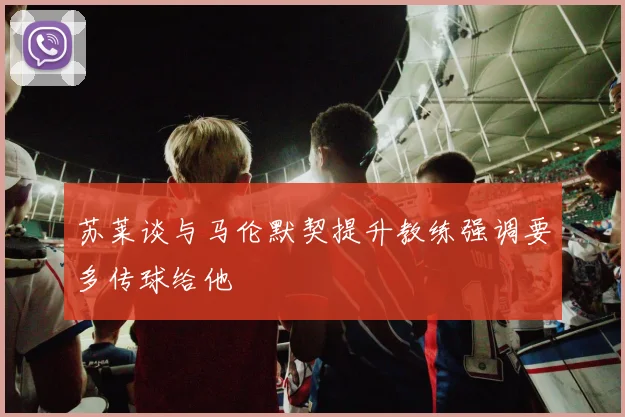 苏莱谈与马伦默契提升教练强调要多传球给他