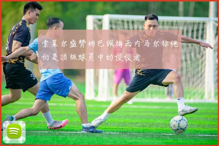 索莱尔盛赞姆巴佩梅西内马尔称他们是顶级球员中的佼佼者